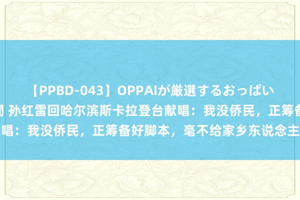 【PPBD-043】OPPAIが厳選するおっぱい 綺麗で敏感な美巨乳4時間 孙红雷回哈尔滨斯卡拉登台献唱：我没侨民，正筹备好脚本，毫不给家乡东说念主民丢丑