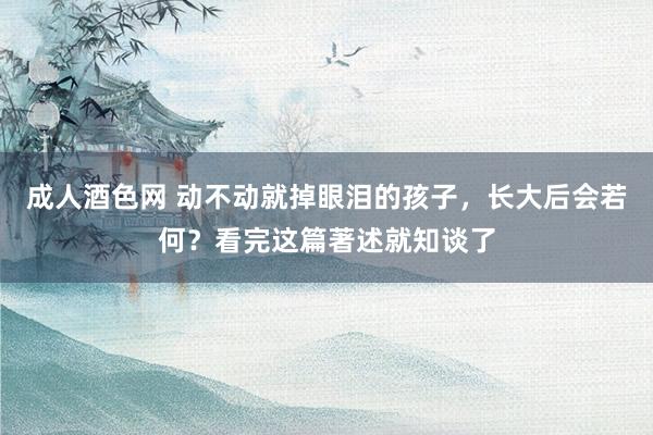 成人酒色网 动不动就掉眼泪的孩子，长大后会若何？看完这篇著述就知谈了