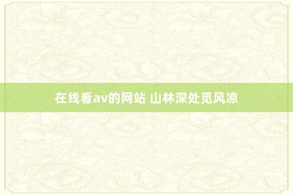 在线看av的网站 山林深处觅风凉