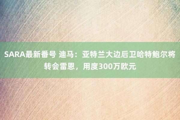SARA最新番号 迪马：亚特兰大边后卫哈特鲍尔将转会雷恩，用度300万欧元
