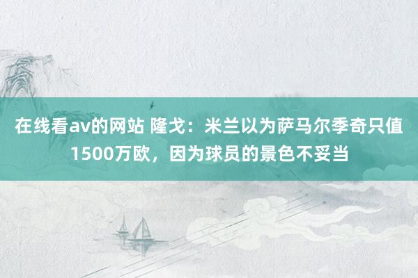 在线看av的网站 隆戈：米兰以为萨马尔季奇只值1500万欧，因为球员的景色不妥当