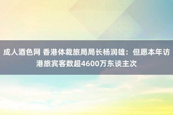 成人酒色网 香港体裁旅局局长杨润雄：但愿本年访港旅宾客数超4600万东谈主次