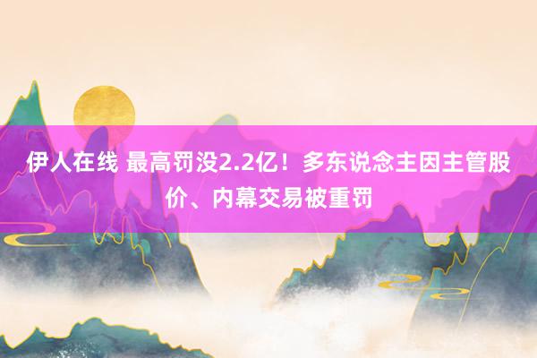 伊人在线 最高罚没2.2亿！多东说念主因主管股价、内幕交易被重罚