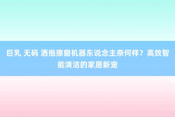 巨乳 无码 洒拖擦窗机器东说念主奈何样？高效智能清洁的家居新宠