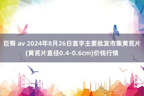 巨臀 av 2024年8月26日寰宇主要批发市集黄芪片(黄芪片直径0.4-0.6cm)价钱行情
