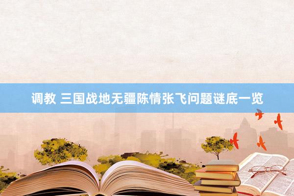 调教 三国战地无疆陈情张飞问题谜底一览