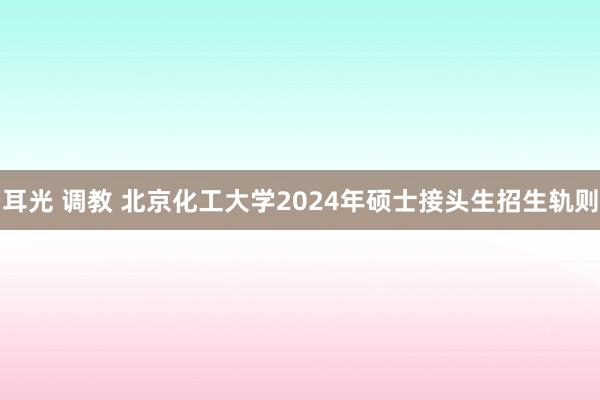耳光 调教 北京化工大学2024年硕士接头生招生轨则