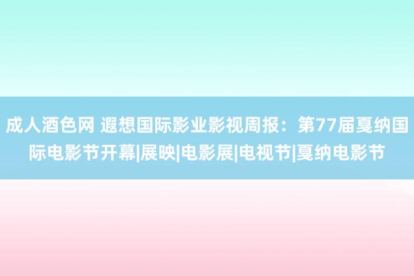 成人酒色网 遐想国际影业影视周报：第77届戛纳国际电影节开幕|展映|电影展|电视节|戛纳电影节