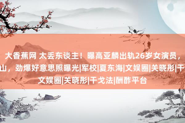 大香蕉网 太丢东谈主！曝高亚麟出轨26岁女演员，牵连杨紫张一山，劲爆好意思照曝光|军校|夏东海|文娱圈|关晓彤|干戈法|酬酢平台