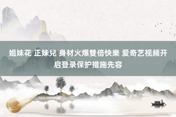 姐妹花 正妹兒 身材火爆雙倍快樂 爱奇艺视频开启登录保护措施先容