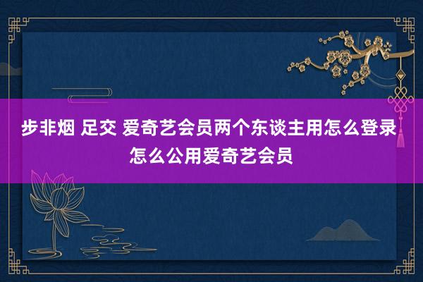 步非烟 足交 爱奇艺会员两个东谈主用怎么登录 怎么公用爱奇艺会员