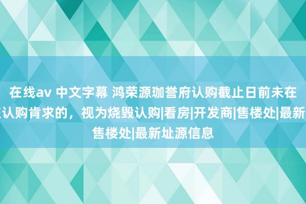 在线av 中文字幕 鸿荣源珈誉府认购截止日前未在线上提交认购肯求的，视为烧毁认购|看房|开发商|售楼处|最新址源信息