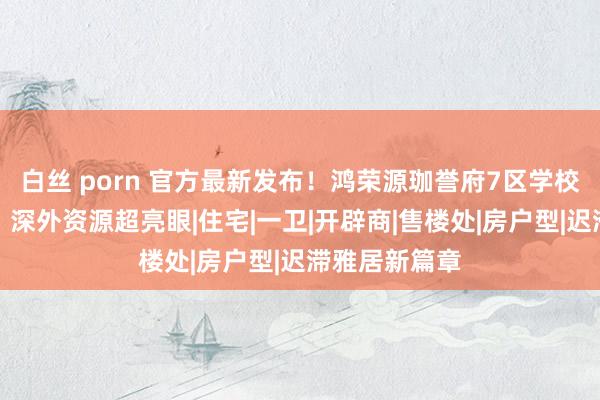 白丝 porn 官方最新发布！鸿荣源珈誉府7区学校及学区画定，深外资源超亮眼|住宅|一卫|开辟商|售楼处|房户型|迟滞雅居新篇章