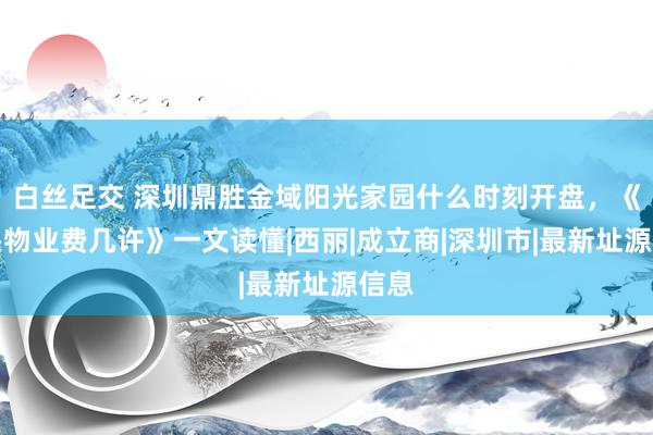 白丝足交 深圳鼎胜金域阳光家园什么时刻开盘，《口头物业费几许》一文读懂|西丽|成立商|深圳市|最新址源信息