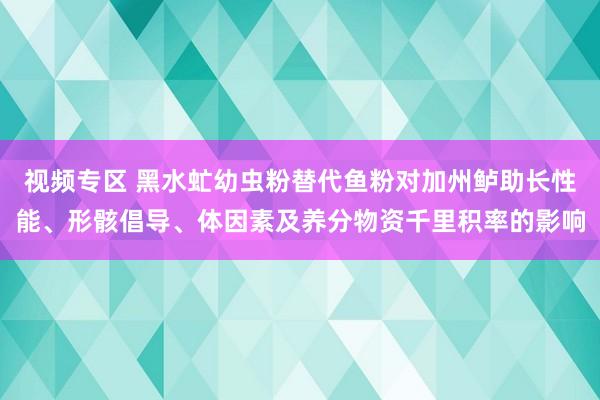 视频专区 黑水虻幼虫粉替代鱼粉对加州鲈助长性能、形骸倡导、体因素及养分物资千里积率的影响