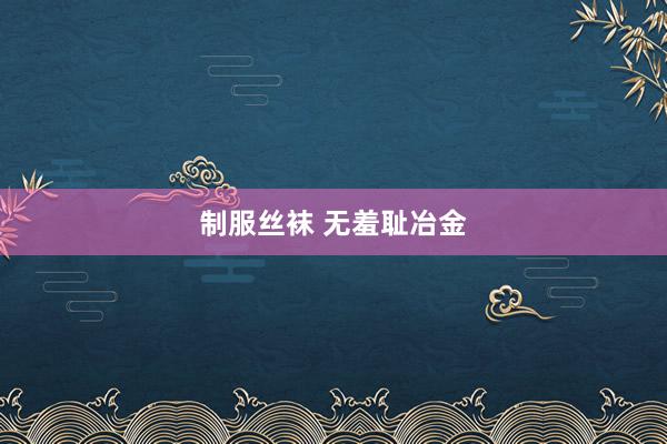 制服丝袜 无羞耻冶金