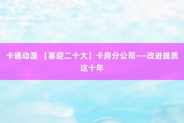 卡通动漫 【喜迎二十大】卡房分公司——改进提质这十年