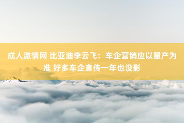 成人激情网 比亚迪李云飞：车企营销应以量产为准 好多车企宣传一年也没影
