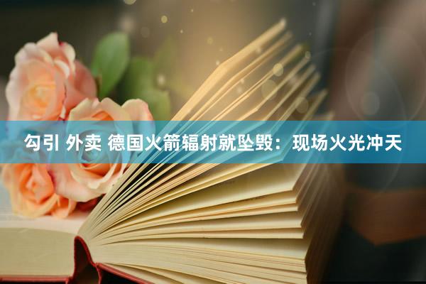勾引 外卖 德国火箭辐射就坠毁：现场火光冲天
