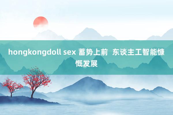 hongkongdoll sex 蓄势上前  东谈主工智能慷慨发展