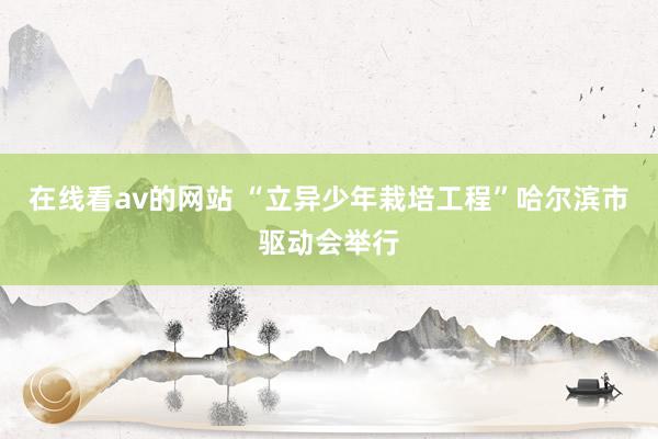 在线看av的网站 “立异少年栽培工程”哈尔滨市驱动会举行