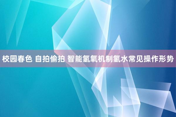校园春色 自拍偷拍 智能氢氧机制氢水常见操作形势