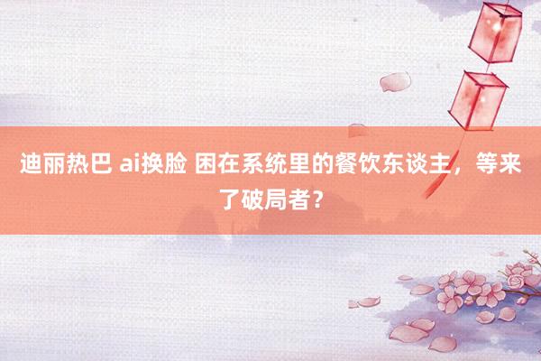 迪丽热巴 ai换脸 困在系统里的餐饮东谈主，等来了破局者？