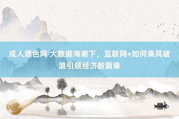 成人酒色网 大数据海潮下，互联网+如何乘风破浪引颈经济新篇章