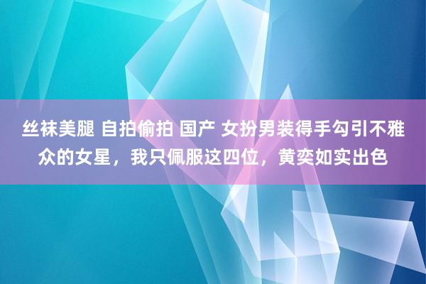 丝袜美腿 自拍偷拍 国产 女扮男装得手勾引不雅众的女星，我只佩服这四位，黄奕如实出色