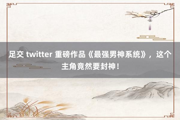 足交 twitter 重磅作品《最强男神系统》，这个主角竟然要封神！