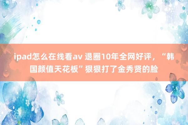 ipad怎么在线看av 退圈10年全网好评，“韩国颜值天花板”狠狠打了金秀贤的脸