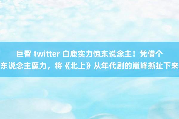 巨臀 twitter 白鹿实力惊东说念主！凭借个东说念主魔力，将《北上》从年代剧的巅峰撕扯下来