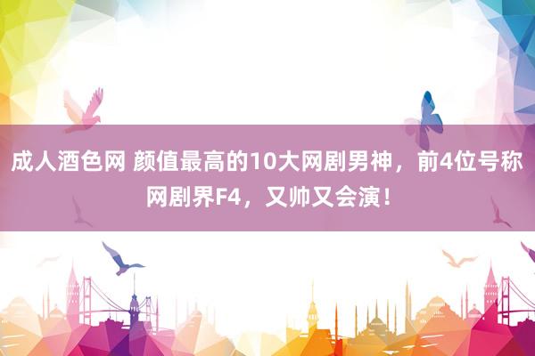 成人酒色网 颜值最高的10大网剧男神，前4位号称网剧界F4，又帅又会演！