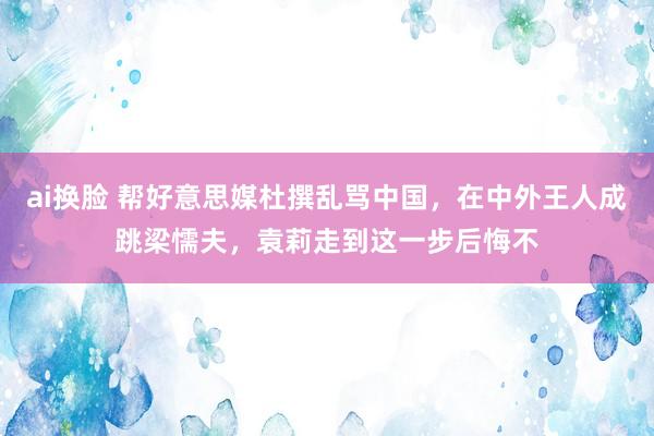 ai换脸 帮好意思媒杜撰乱骂中国，在中外王人成跳梁懦夫，袁莉走到这一步后悔不