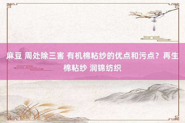 麻豆 周处除三害 有机棉粘纱的优点和污点？再生棉粘纱 润锦纺织
