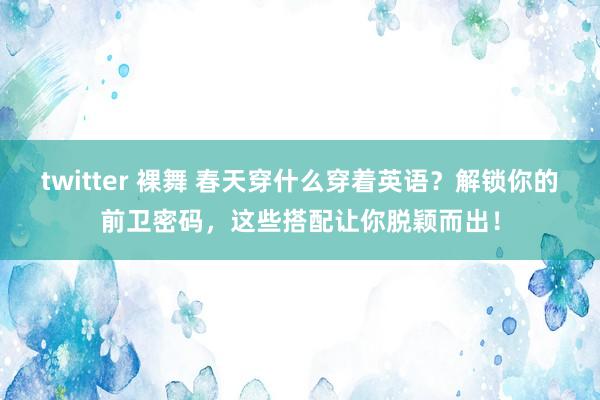twitter 裸舞 春天穿什么穿着英语？解锁你的前卫密码，这些搭配让你脱颖而出！
