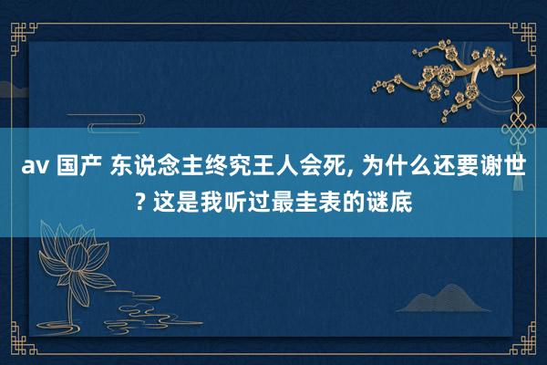av 国产 东说念主终究王人会死， 为什么还要谢世? 这是我听过最圭表的谜底
