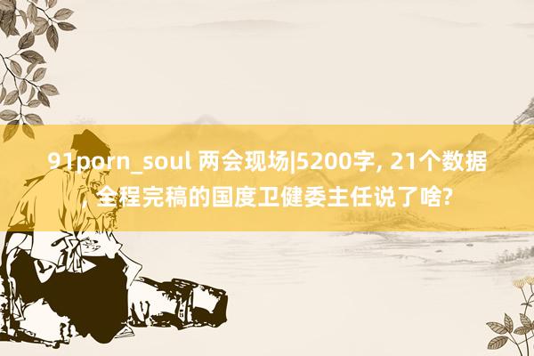 91porn_soul 两会现场|5200字， 21个数据， 全程完稿的国度卫健委主任说了啥?