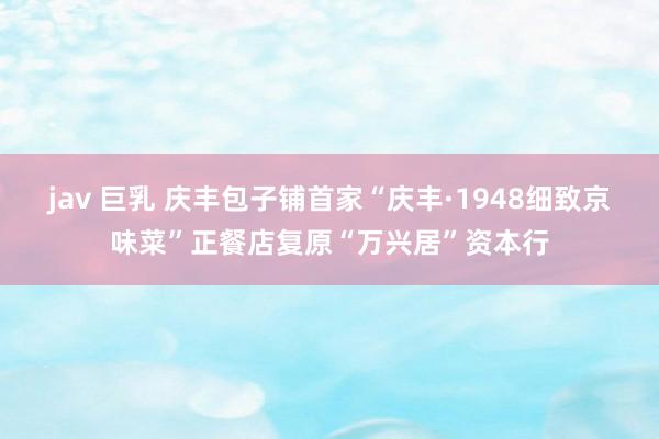 jav 巨乳 庆丰包子铺首家“庆丰·1948细致京味菜”正餐店复原“万兴居”资本行