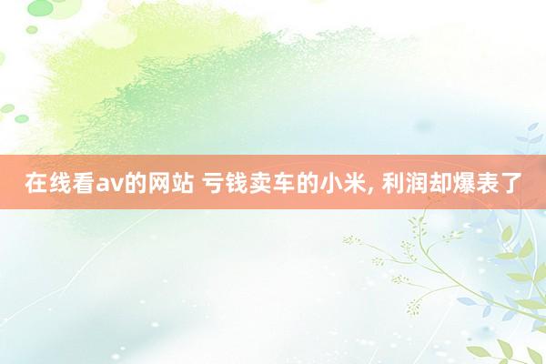在线看av的网站 亏钱卖车的小米， 利润却爆表了