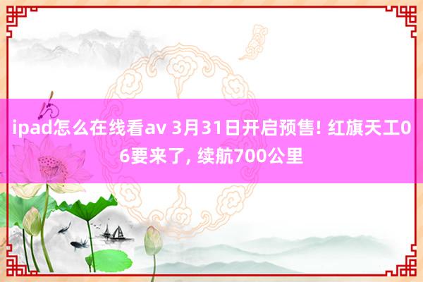 ipad怎么在线看av 3月31日开启预售! 红旗天工06要来了， 续航700公里