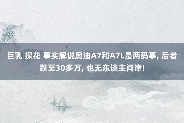 巨乳 探花 事实解说奥迪A7和A7L是两码事， 后者跌至30多万， 也无东谈主问津!