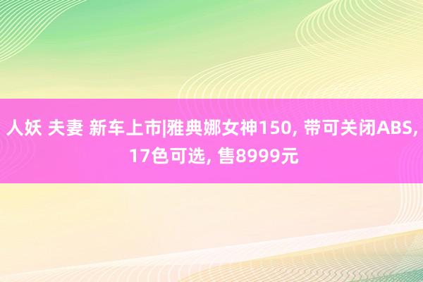 人妖 夫妻 新车上市|雅典娜女神150， 带可关闭ABS， 17色可选， 售8999元