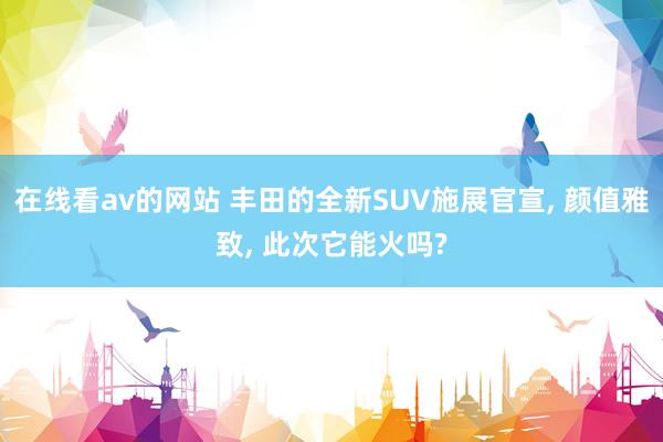 在线看av的网站 丰田的全新SUV施展官宣， 颜值雅致， 此次它能火吗?
