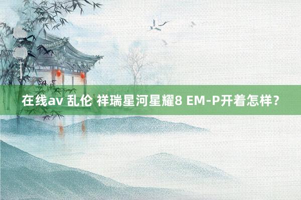 在线av 乱伦 祥瑞星河星耀8 EM-P开着怎样？