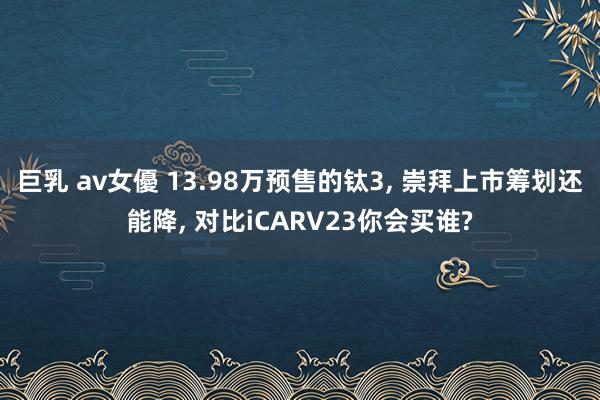 巨乳 av女優 13.98万预售的钛3， 崇拜上市筹划还能降， 对比iCARV23你会买谁?