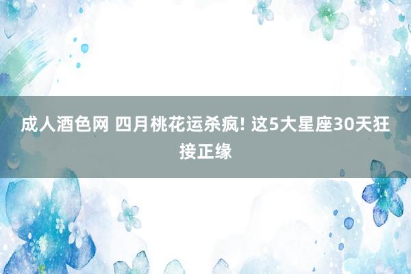 成人酒色网 四月桃花运杀疯! 这5大星座30天狂接正缘