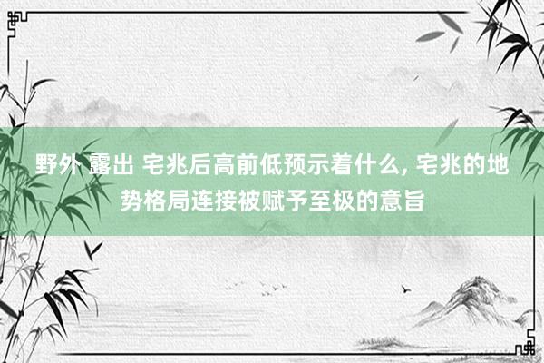 野外 露出 宅兆后高前低预示着什么， 宅兆的地势格局连接被赋予至极的意旨