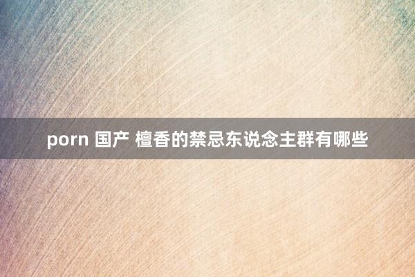 porn 国产 檀香的禁忌东说念主群有哪些