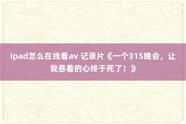 ipad怎么在线看av 记录片《一个315晚会，让我悬着的心终于死了！》